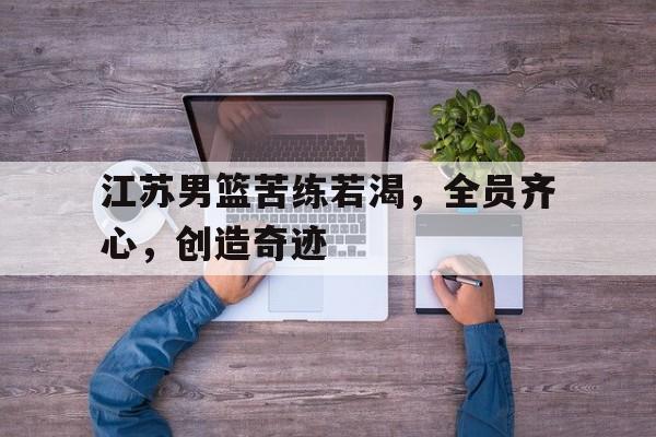 江苏男篮苦练若渴，全员齐心，创造奇迹